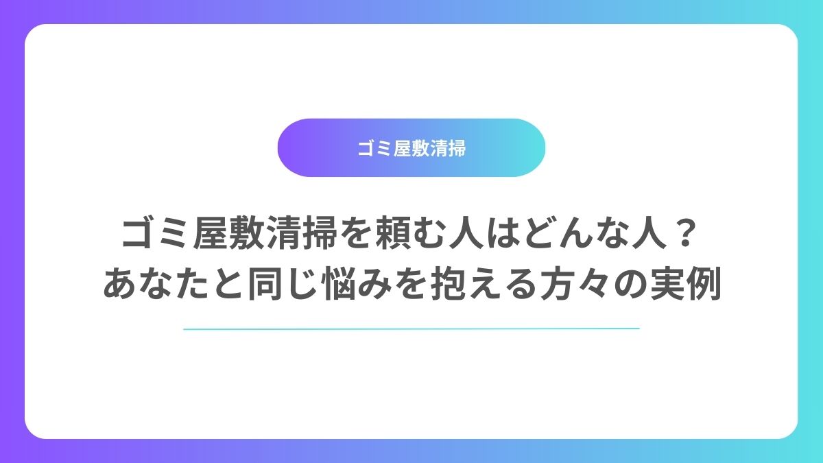 ゴミ屋敷清掃を頼む人はどんな人？あなたと同じ悩みを抱える方々の実例