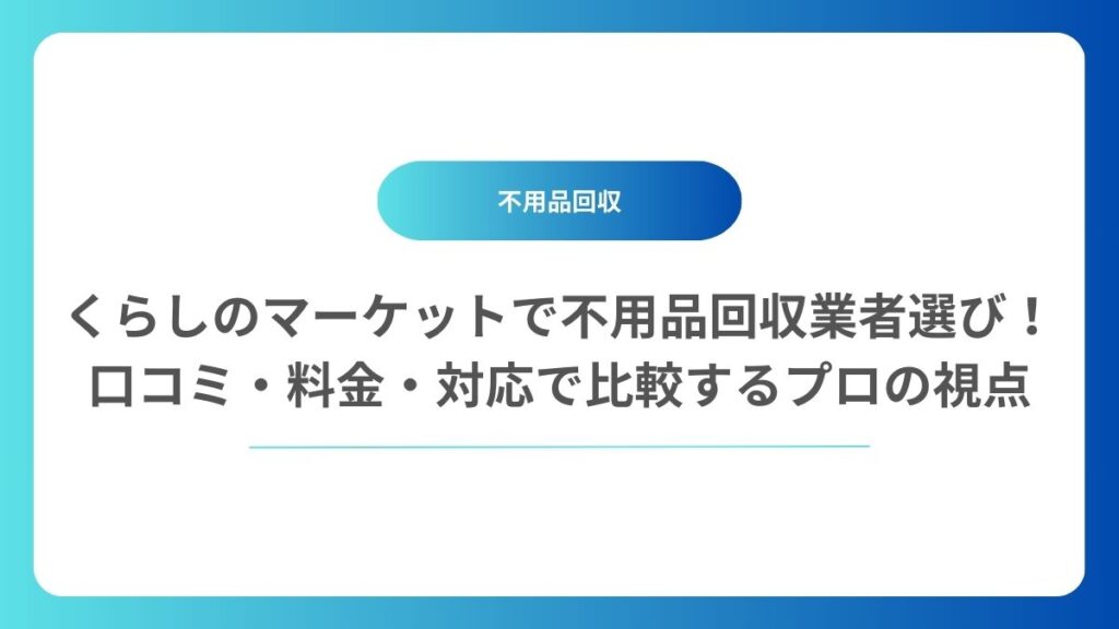 くらしのマーケットで不用品回収業者選び！口コミ・料金・対応で比較するプロの視点