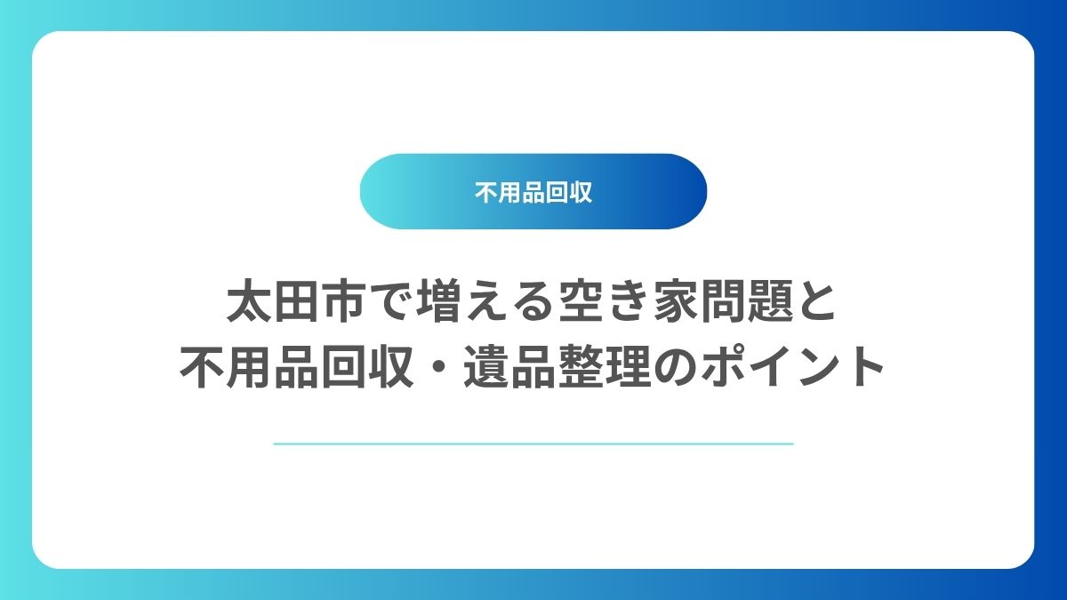 太田市で増える空き家問題と不用品回収・遺品整理のポイント